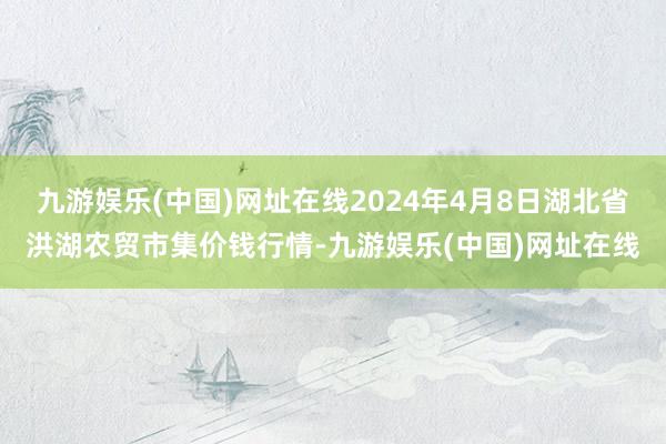 九游娱乐(中国)网址在线2024年4月8日湖北省洪湖农贸市集价钱行情-九游娱乐(中国)网址在线