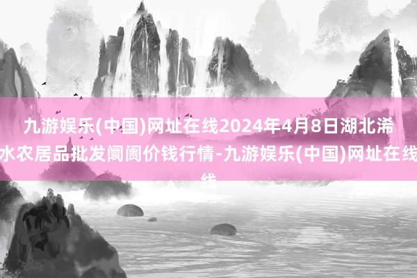 九游娱乐(中国)网址在线2024年4月8日湖北浠水农居品批发阛阓价钱行情-九游娱乐(中国)网址在线