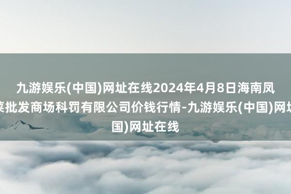 九游娱乐(中国)网址在线2024年4月8日海南凤翔蔬菜批发商场科罚有限公司价钱行情-九游娱乐(中国)网址在线