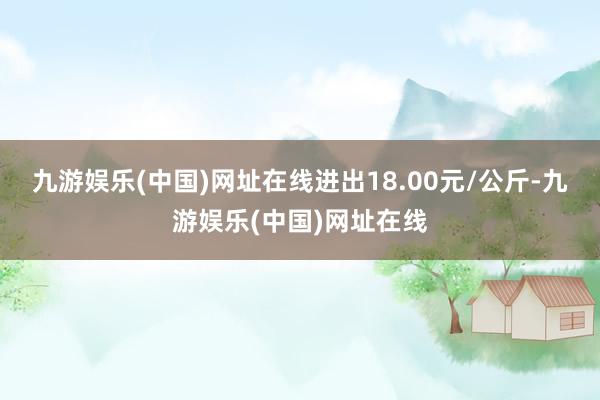 九游娱乐(中国)网址在线进出18.00元/公斤-九游娱乐(中国)网址在线