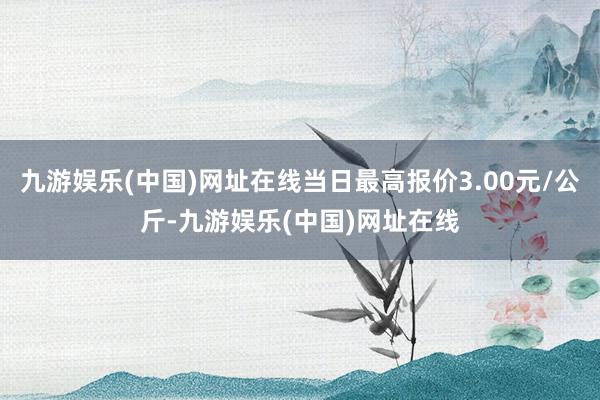 九游娱乐(中国)网址在线当日最高报价3.00元/公斤-九游娱乐(中国)网址在线