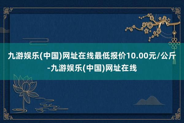 九游娱乐(中国)网址在线最低报价10.00元/公斤-九游娱乐(中国)网址在线