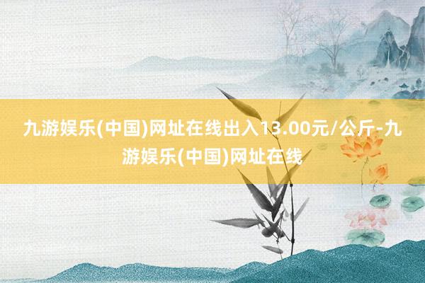 九游娱乐(中国)网址在线出入13.00元/公斤-九游娱乐(中国)网址在线