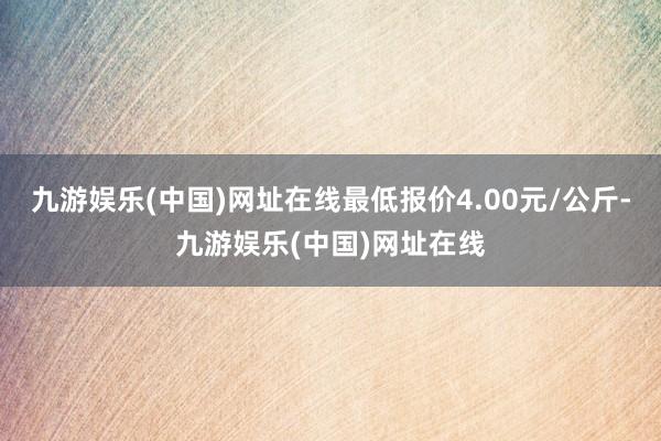 九游娱乐(中国)网址在线最低报价4.00元/公斤-九游娱乐(中国)网址在线