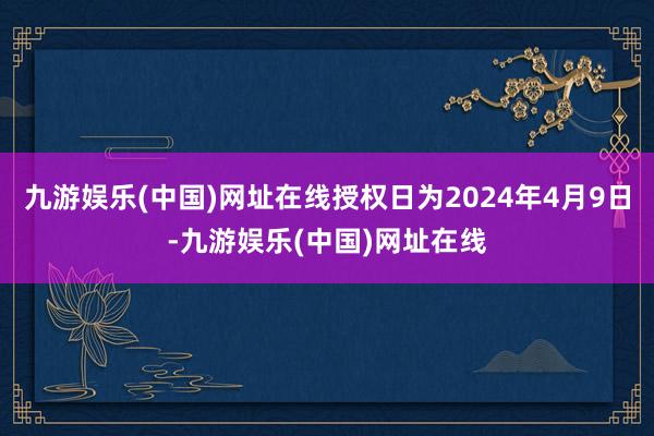 九游娱乐(中国)网址在线授权日为2024年4月9日-九游娱乐(中国)网址在线