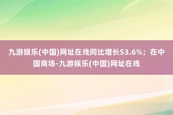 九游娱乐(中国)网址在线同比增长53.6%；在中国商场-九游娱乐(中国)网址在线