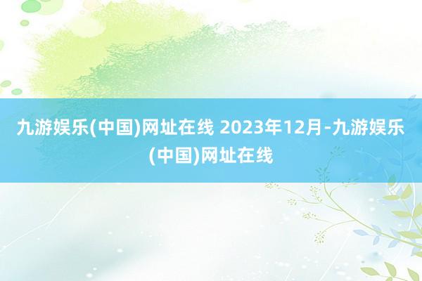 九游娱乐(中国)网址在线 　　2023年12月-九游娱乐(中国)网址在线