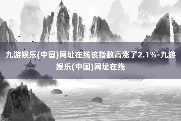 九游娱乐(中国)网址在线该指数高涨了2.1%-九游娱乐(中国)网址在线