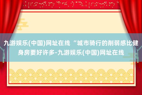 九游娱乐(中国)网址在线 “城市骑行的削弱感比健身房要好许多-九游娱乐(中国)网址在线