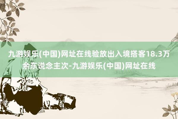 九游娱乐(中国)网址在线验放出入境搭客18.3万余东说念主次-九游娱乐(中国)网址在线