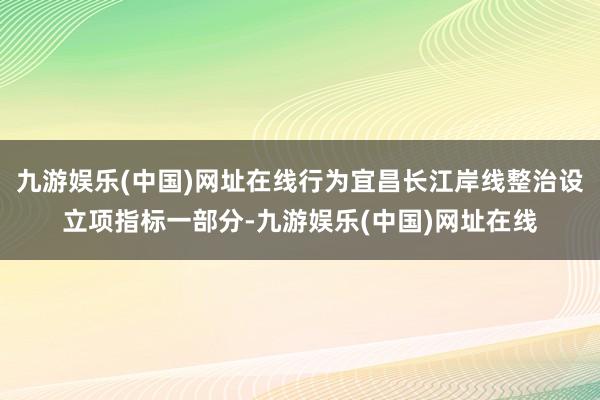 九游娱乐(中国)网址在线行为宜昌长江岸线整治设立项指标一部分-九游娱乐(中国)网址在线