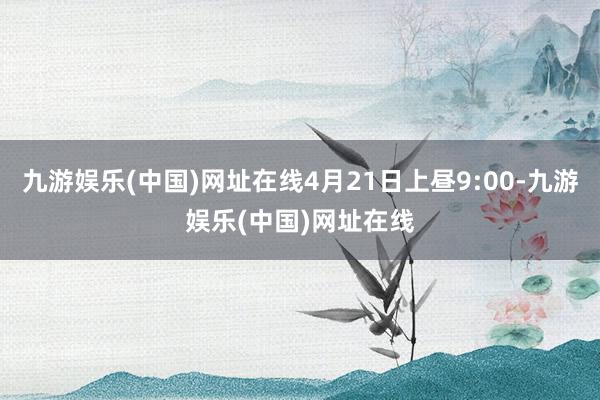 九游娱乐(中国)网址在线4月21日上昼9:00-九游娱乐(中国)网址在线