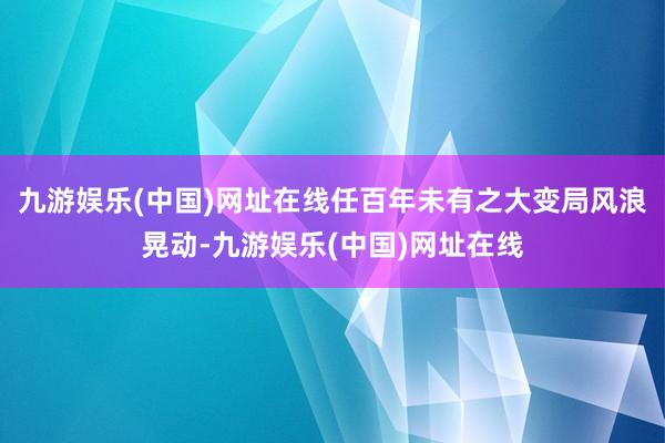 九游娱乐(中国)网址在线任百年未有之大变局风浪晃动-九游娱乐(中国)网址在线