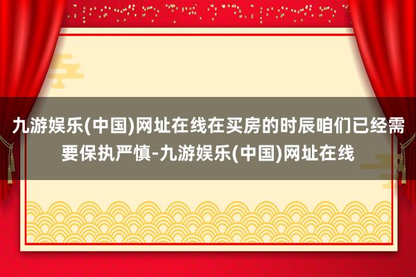 九游娱乐(中国)网址在线在买房的时辰咱们已经需要保执严慎-九游娱乐(中国)网址在线