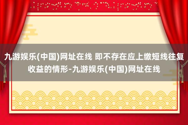 九游娱乐(中国)网址在线 即不存在应上缴短线往复收益的情形-九游娱乐(中国)网址在线