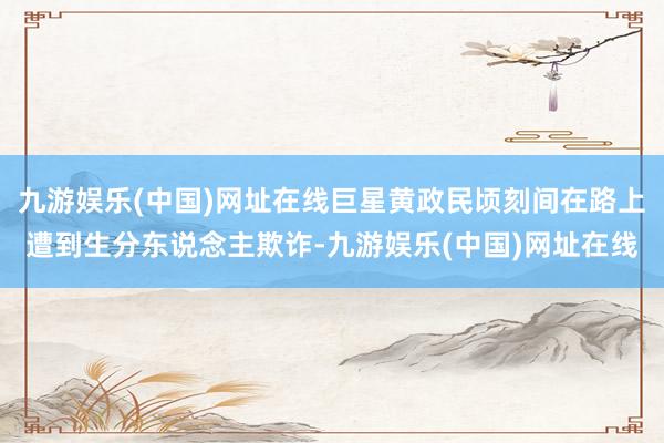 九游娱乐(中国)网址在线巨星黄政民顷刻间在路上遭到生分东说念主欺诈-九游娱乐(中国)网址在线