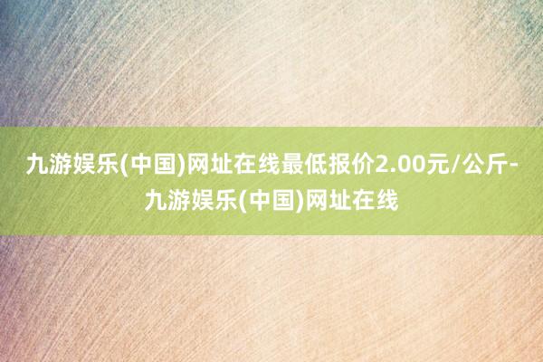 九游娱乐(中国)网址在线最低报价2.00元/公斤-九游娱乐(中国)网址在线