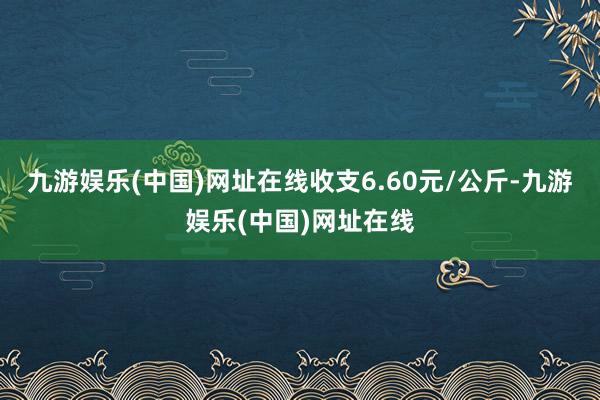 九游娱乐(中国)网址在线收支6.60元/公斤-九游娱乐(中国)网址在线