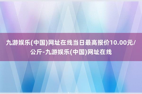 九游娱乐(中国)网址在线当日最高报价10.00元/公斤-九游娱乐(中国)网址在线