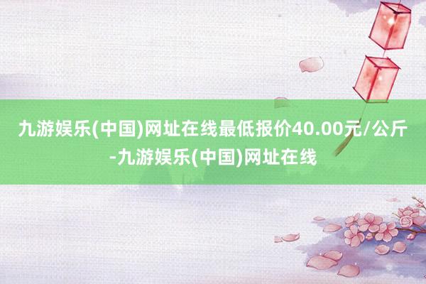 九游娱乐(中国)网址在线最低报价40.00元/公斤-九游娱乐(中国)网址在线