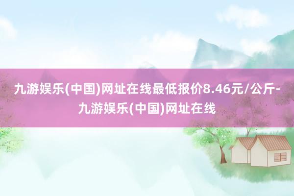 九游娱乐(中国)网址在线最低报价8.46元/公斤-九游娱乐(中国)网址在线