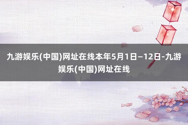 九游娱乐(中国)网址在线本年5月1日—12日-九游娱乐(中国)网址在线