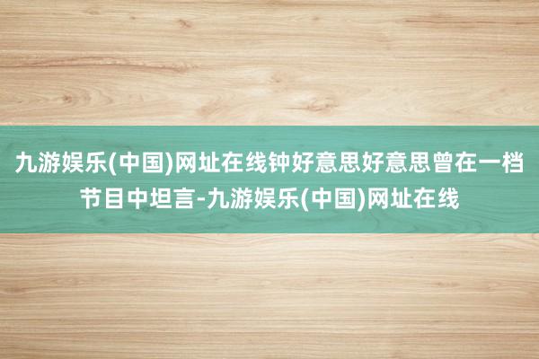 九游娱乐(中国)网址在线钟好意思好意思曾在一档节目中坦言-九游娱乐(中国)网址在线