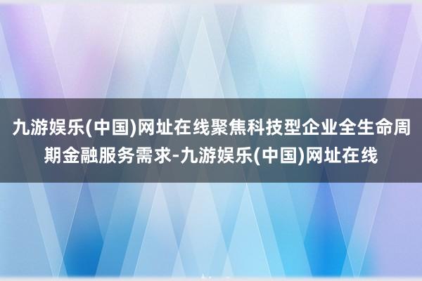 九游娱乐(中国)网址在线聚焦科技型企业全生命周期金融服务需求-九游娱乐(中国)网址在线