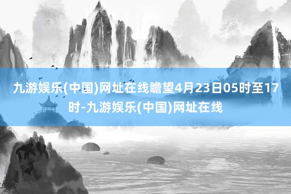 九游娱乐(中国)网址在线瞻望4月23日05时至17时-九游娱乐(中国)网址在线