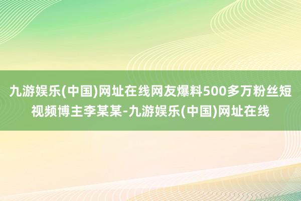 九游娱乐(中国)网址在线网友爆料500多万粉丝短视频博主李某某-九游娱乐(中国)网址在线