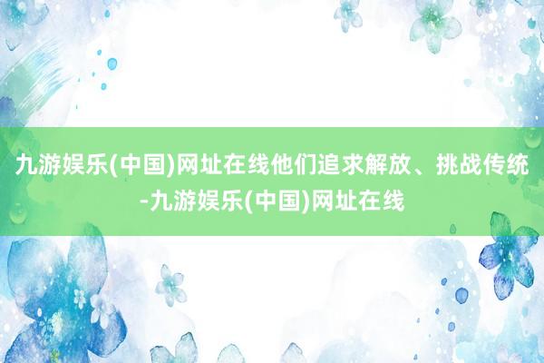 九游娱乐(中国)网址在线他们追求解放、挑战传统-九游娱乐(中国)网址在线