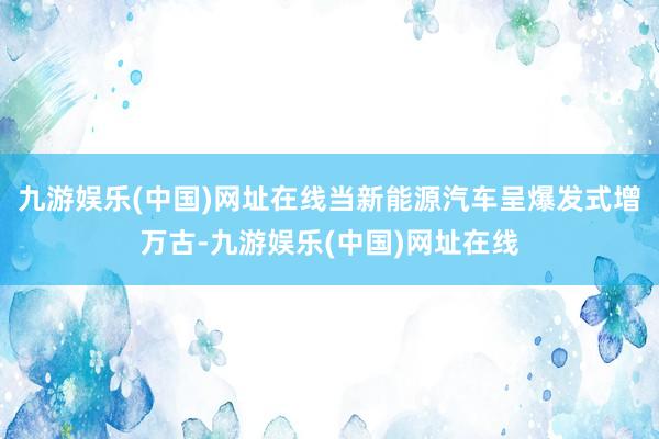 九游娱乐(中国)网址在线当新能源汽车呈爆发式增万古-九游娱乐(中国)网址在线