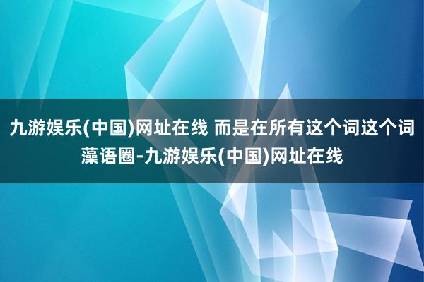 九游娱乐(中国)网址在线 而是在所有这个词这个词藻语圈-九游娱乐(中国)网址在线