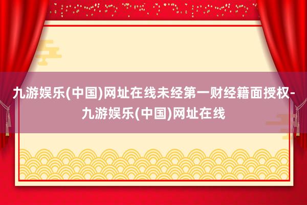 九游娱乐(中国)网址在线未经第一财经籍面授权-九游娱乐(中国)网址在线