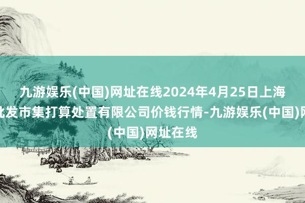 九游娱乐(中国)网址在线2024年4月25日上海市江桥批发市集打算处置有限公司价钱行情-九游娱乐(中国)网址在线