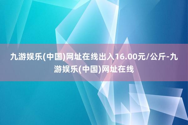 九游娱乐(中国)网址在线出入16.00元/公斤-九游娱乐(中国)网址在线