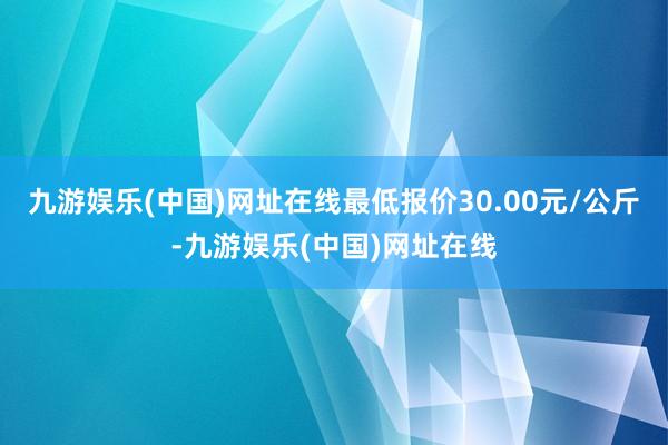 九游娱乐(中国)网址在线最低报价30.00元/公斤-九游娱乐(中国)网址在线