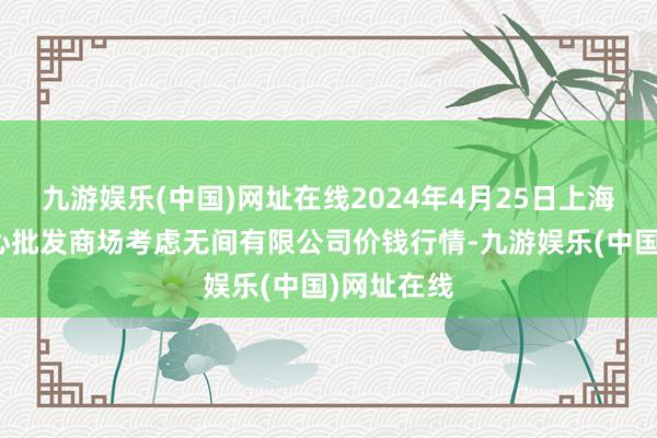 九游娱乐(中国)网址在线2024年4月25日上海农居品中心批发商场考虑无间有限公司价钱行情-九游娱乐(中国)网址在线