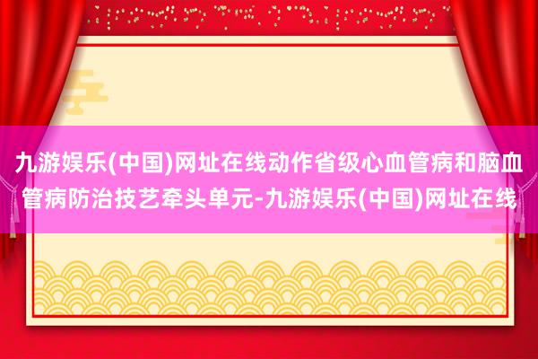 九游娱乐(中国)网址在线动作省级心血管病和脑血管病防治技艺牵头单元-九游娱乐(中国)网址在线