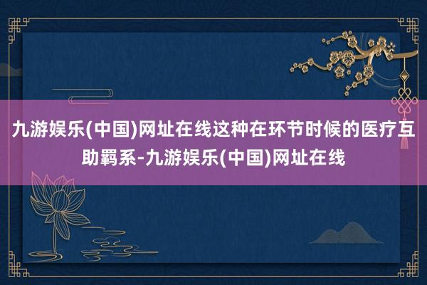 九游娱乐(中国)网址在线这种在环节时候的医疗互助羁系-九游娱乐(中国)网址在线