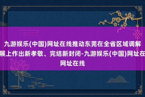 九游娱乐(中国)网址在线推动东莞在全省区域调解发展上作出新孝敬、完结新封闭-九游娱乐(中国)网址在线