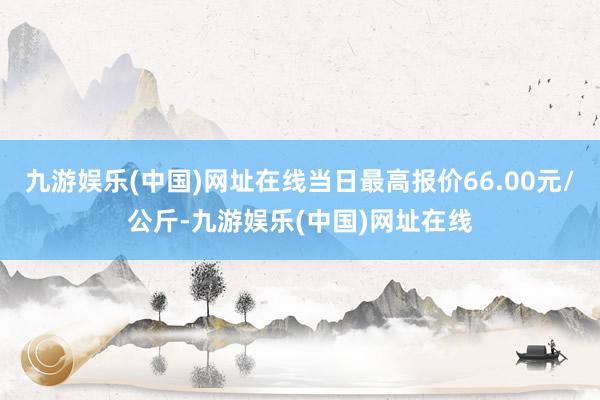 九游娱乐(中国)网址在线当日最高报价66.00元/公斤-九游娱乐(中国)网址在线