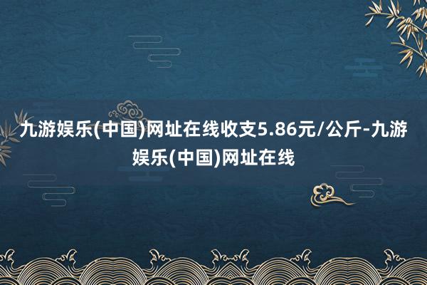 九游娱乐(中国)网址在线收支5.86元/公斤-九游娱乐(中国)网址在线