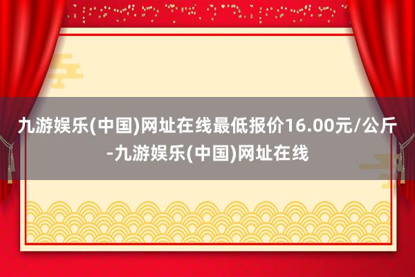 九游娱乐(中国)网址在线最低报价16.00元/公斤-九游娱乐(中国)网址在线