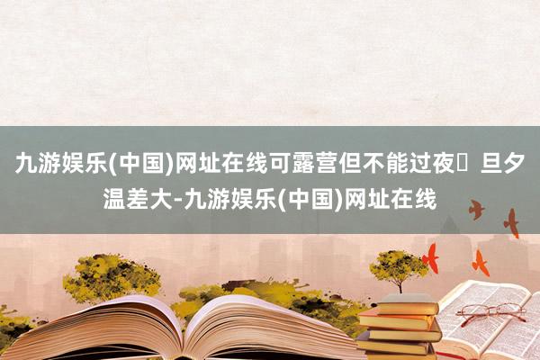 九游娱乐(中国)网址在线可露营但不能过夜✔旦夕温差大-九游娱乐(中国)网址在线