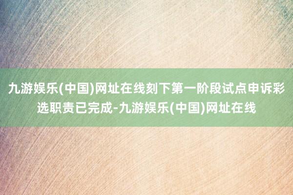 九游娱乐(中国)网址在线刻下第一阶段试点申诉彩选职责已完成-九游娱乐(中国)网址在线