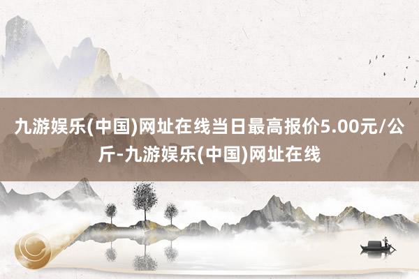 九游娱乐(中国)网址在线当日最高报价5.00元/公斤-九游娱乐(中国)网址在线