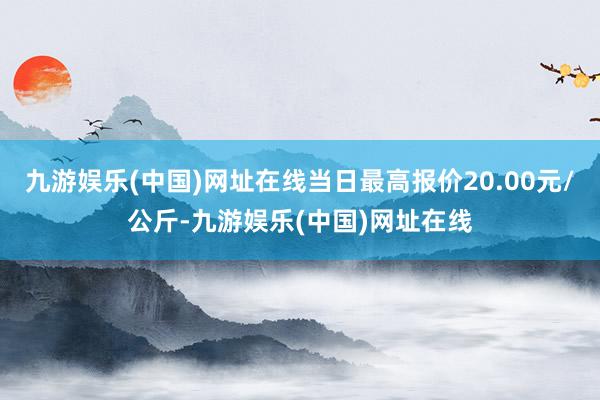 九游娱乐(中国)网址在线当日最高报价20.00元/公斤-九游娱乐(中国)网址在线