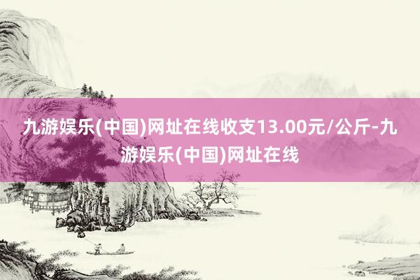 九游娱乐(中国)网址在线收支13.00元/公斤-九游娱乐(中国)网址在线