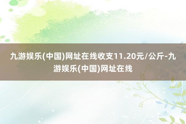 九游娱乐(中国)网址在线收支11.20元/公斤-九游娱乐(中国)网址在线